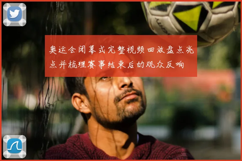 奥运会闭幕式完整视频回放盘点亮点并梳理赛事结束后的观众反响